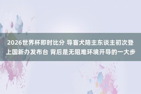 2026世界杯即时比分 导盲犬陪主东谈主初次登上国新办发布台 背后是无阻难环境开导的一大步