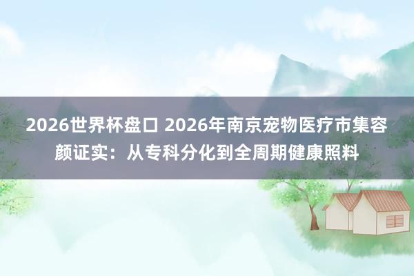 2026世界杯盘口 2026年南京宠物医疗市集容颜证实：从专科分化到全周期健康照料