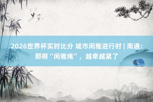 2026世界杯实时比分 城市闲雅进行时 | 南通：那根“闲雅绳”，越牵越紧了