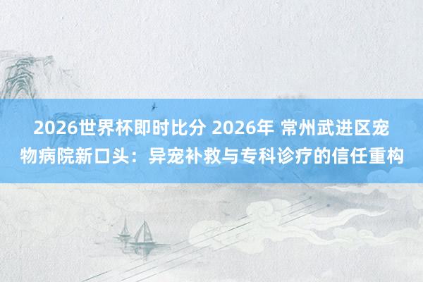 2026世界杯即时比分 2026年 常州武进区宠物病院新口头：异宠补救与专科诊疗的信任重构