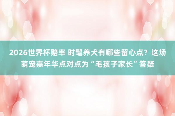 2026世界杯赔率 时髦养犬有哪些留心点？这场萌宠嘉年华点对点为“毛孩子家长”答疑