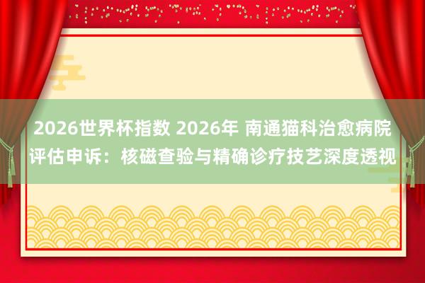 2026世界杯指数 2026年 南通猫科治愈病院评估申诉：核磁查验与精确诊疗技艺深度透视