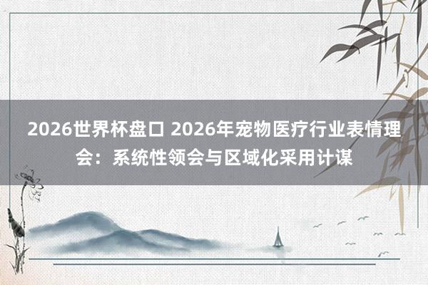 2026世界杯盘口 2026年宠物医疗行业表情理会：系统性领会与区域化采用计谋