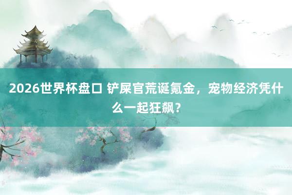 2026世界杯盘口 铲屎官荒诞氪金，宠物经济凭什么一起狂飙？