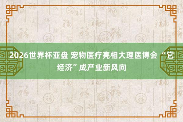 2026世界杯亚盘 宠物医疗亮相大理医博会 “它经济”成产业新风向