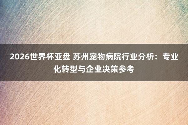 2026世界杯亚盘 苏州宠物病院行业分析：专业化转型与企业决策参考