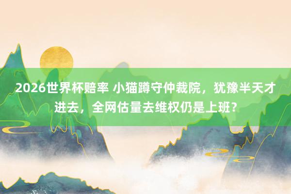 2026世界杯赔率 小猫蹲守仲裁院，犹豫半天才进去，全网估量去维权仍是上班？