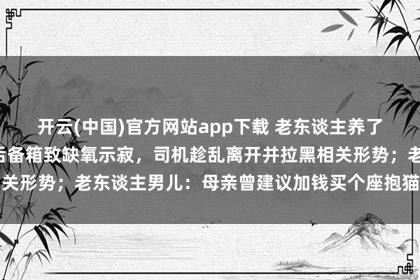 开云(中国)官方网站app下载 老东谈主养了8年的猫被司机强行放后备箱致缺氧示寂，司机趁乱离开并拉黑相关形势；老东谈主男儿：母亲曾建议加钱买个座抱猫搭车遭司机阻隔
