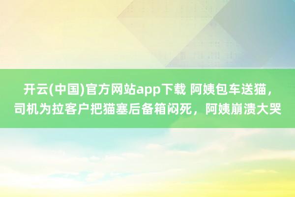 开云(中国)官方网站app下载 阿姨包车送猫，司机为拉客户把猫塞后备箱闷死，阿姨崩溃大哭