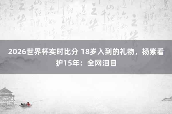 2026世界杯实时比分 18岁入到的礼物，杨紫看护15年：全网泪目