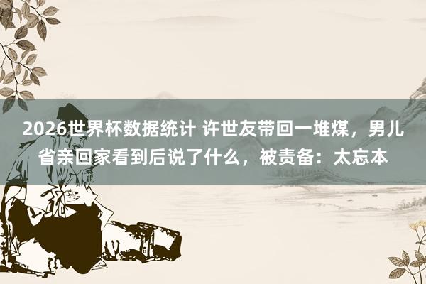 2026世界杯数据统计 许世友带回一堆煤，男儿省亲回家看到后说了什么，被责备：太忘本