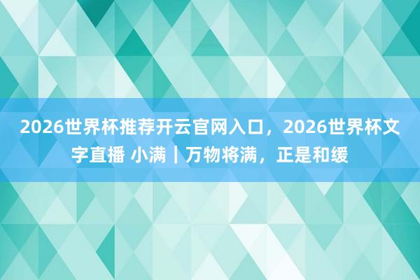 2026世界杯推荐开云官网入口，2026世界杯文字直播 小满｜万物将满，正是和缓