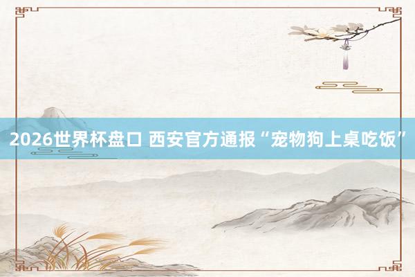 2026世界杯盘口 西安官方通报“宠物狗上桌吃饭”