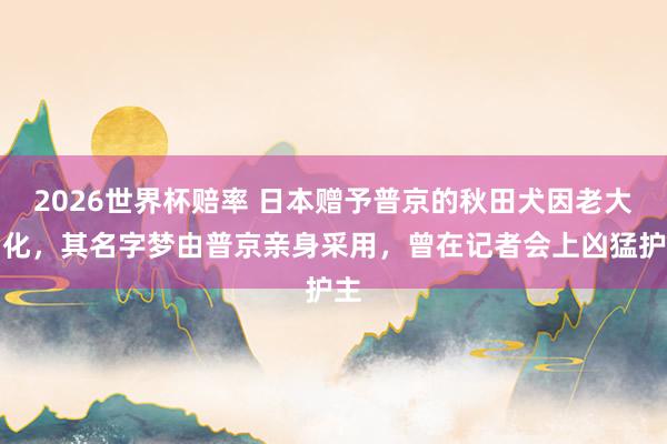 2026世界杯赔率 日本赠予普京的秋田犬因老大物化，其名字梦由普京亲身采用，曾在记者会上凶猛护主