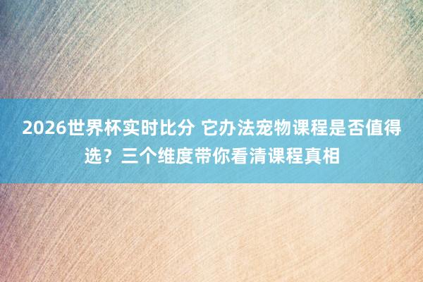 2026世界杯实时比分 它办法宠物课程是否值得选？三个维度带你看清课程真相