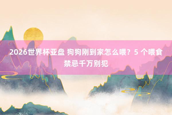 2026世界杯亚盘 狗狗刚到家怎么喂？5 个喂食禁忌千万别犯