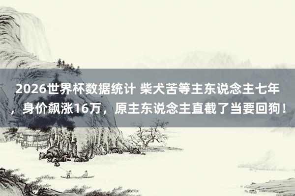2026世界杯数据统计 柴犬苦等主东说念主七年，身价飙涨16万，原主东说念主直截了当要回狗！