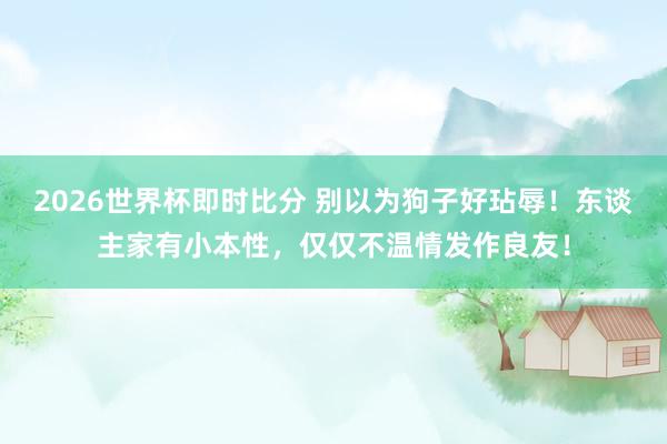 2026世界杯即时比分 别以为狗子好玷辱！东谈主家有小本性，仅仅不温情发作良友！