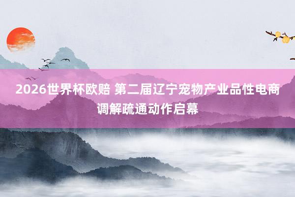 2026世界杯欧赔 第二届辽宁宠物产业品性电商调解疏通动作启幕
