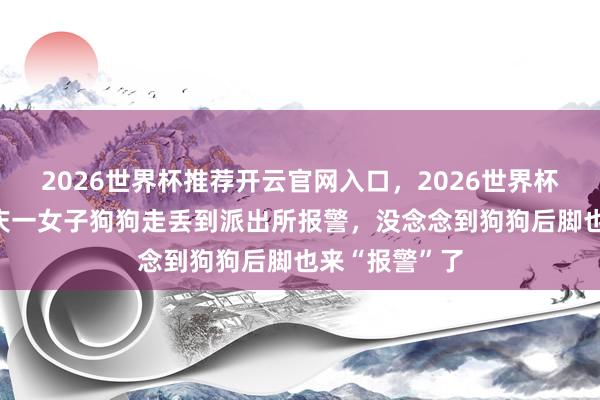 2026世界杯推荐开云官网入口，2026世界杯文字直播 重庆一女子狗狗走丢到派出所报警，没念念到狗狗后脚也来“报警”了