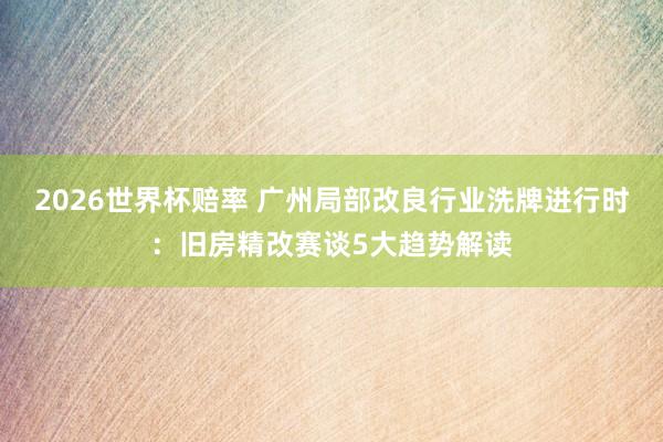 2026世界杯赔率 广州局部改良行业洗牌进行时：旧房精改赛谈5大趋势解读