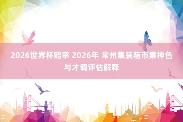 2026世界杯赔率 2026年 常州集装箱市集神色与才调评估解释