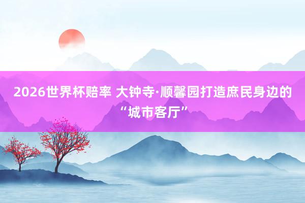 2026世界杯赔率 大钟寺·顺馨园打造庶民身边的“城市客厅”