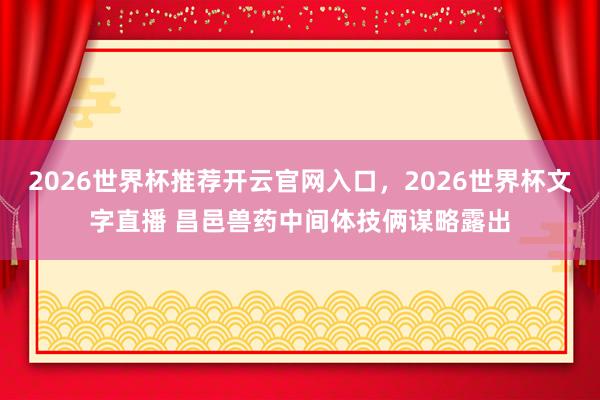 2026世界杯推荐开云官网入口，2026世界杯文字直播 昌邑兽药中间体技俩谋略露出