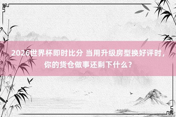 2026世界杯即时比分 当用升级房型换好评时，你的货仓做事还剩下什么？