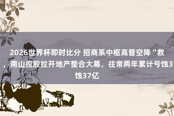 2026世界杯即时比分 招商系中枢高管空降“救火”，南山控股拉开地产整合大幕，往常两年累计亏蚀37亿