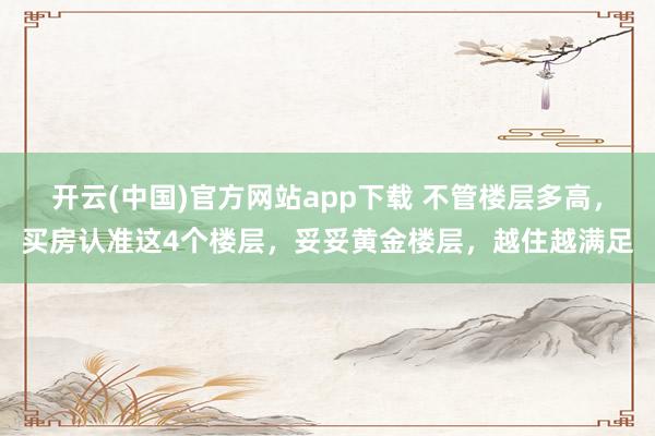 开云(中国)官方网站app下载 不管楼层多高，买房认准这4个楼层，妥妥黄金楼层，越住越满足