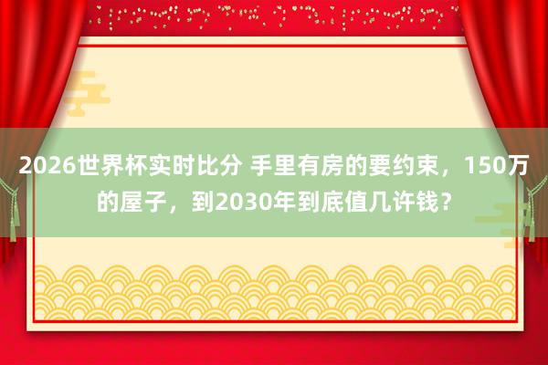 2026世界杯实时比分 手里有房的要约束，150万的屋子，到2030年到底值几许钱？