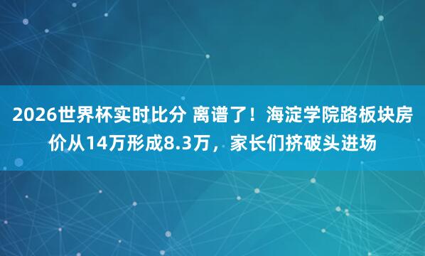 2026世界杯实时比分 离谱了！海淀学院路板块房价从14万形成8.3万，家长们挤破头进场