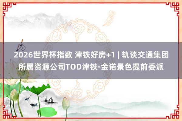 2026世界杯指数 津铁好房+1 | 轨谈交通集团所属资源公司TOD津铁·金诺景色提前委派