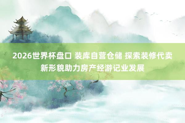 2026世界杯盘口 装库自营仓储 探索装修代卖新形貌助力房产经游记业发展
