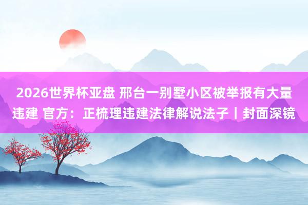 2026世界杯亚盘 邢台一别墅小区被举报有大量违建 官方：正梳理违建法律解说法子丨封面深镜