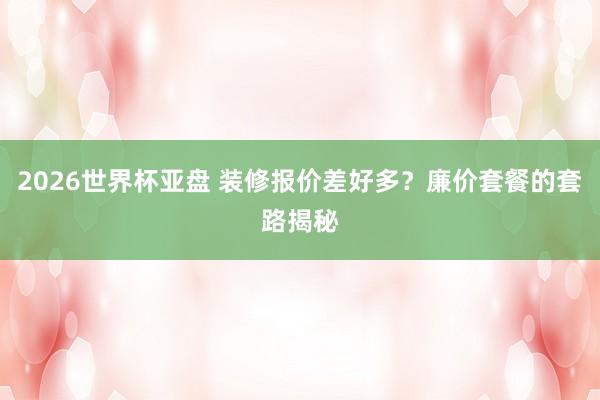 2026世界杯亚盘 装修报价差好多？廉价套餐的套路揭秘