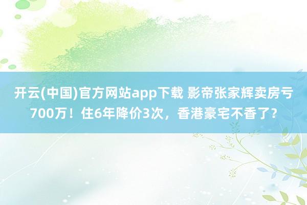 开云(中国)官方网站app下载 影帝张家辉卖房亏700万！住6年降价3次，香港豪宅不香了？