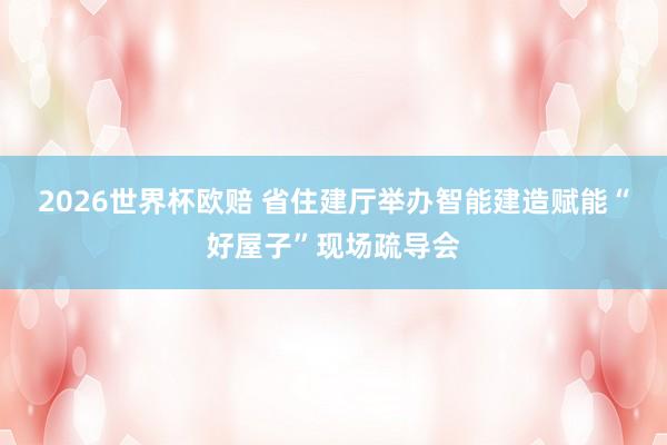 2026世界杯欧赔 省住建厅举办智能建造赋能“好屋子”现场疏导会