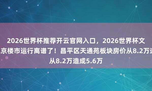 2026世界杯推荐开云官网入口，2026世界杯文字直播 北京楼市运行离谱了！昌平区天通苑板块房价从8.2万造成5.6万