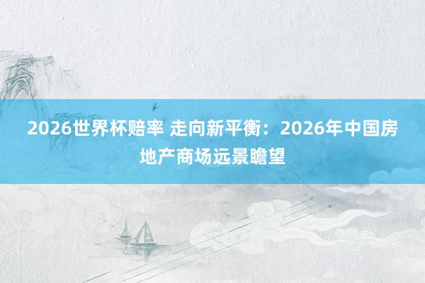 2026世界杯赔率 走向新平衡：2026年中国房地产商场远景瞻望