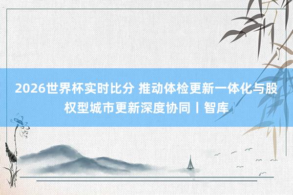 2026世界杯实时比分 推动体检更新一体化与股权型城市更新深度协同丨智库