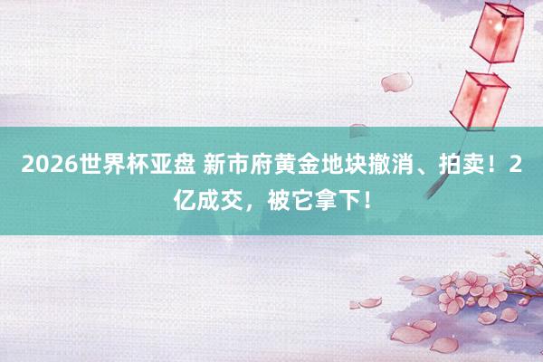 2026世界杯亚盘 新市府黄金地块撤消、拍卖！2亿成交，被它拿下！