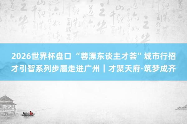 2026世界杯盘口 “蓉漂东谈主才荟”城市行招才引智系列步履走进广州｜才聚天府·筑梦成齐