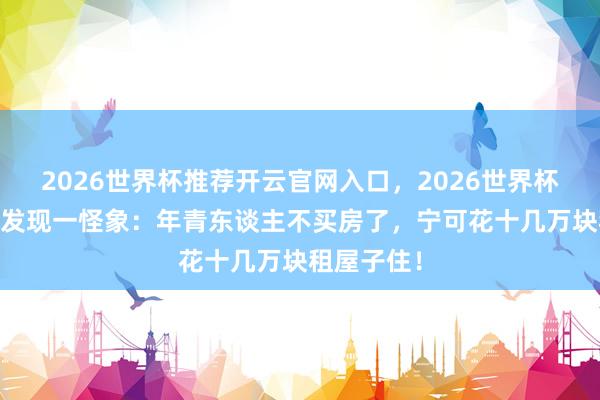 2026世界杯推荐开云官网入口，2026世界杯文字直播 发现一怪象：年青东谈主不买房了，宁可花十几万块租屋子住！