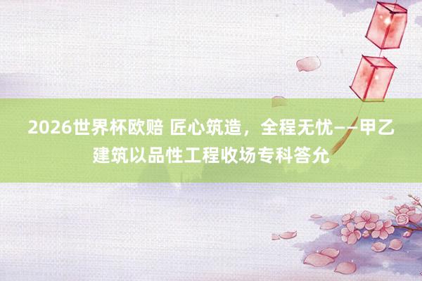 2026世界杯欧赔 匠心筑造，全程无忧——甲乙建筑以品性工程收场专科答允