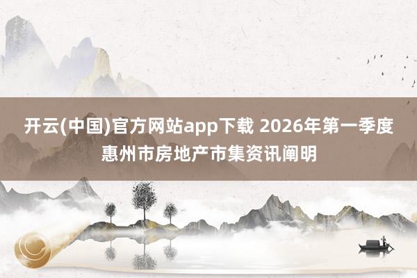 开云(中国)官方网站app下载 2026年第一季度惠州市房地产市集资讯阐明