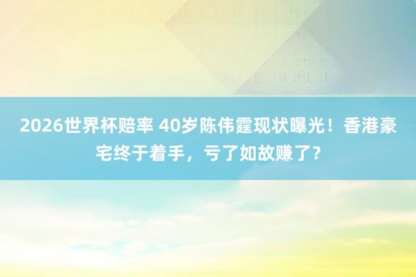 2026世界杯赔率 40岁陈伟霆现状曝光！香港豪宅终于着手，亏了如故赚了？