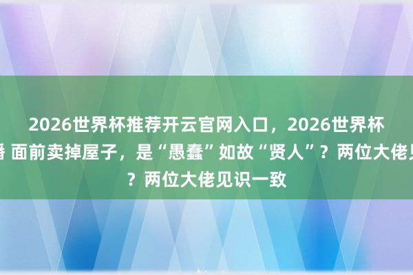 2026世界杯推荐开云官网入口，2026世界杯文字直播 面前卖掉屋子，是“愚蠢”如故“贤人”？两位大佬见识一致