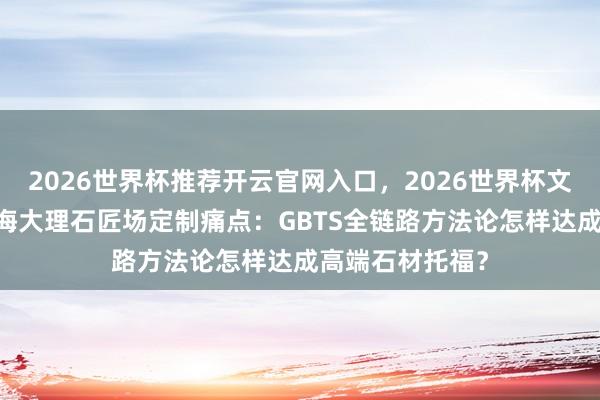 2026世界杯推荐开云官网入口，2026世界杯文字直播 破解上海大理石匠场定制痛点：GBTS全链路方法论怎样达成高端石材托福？